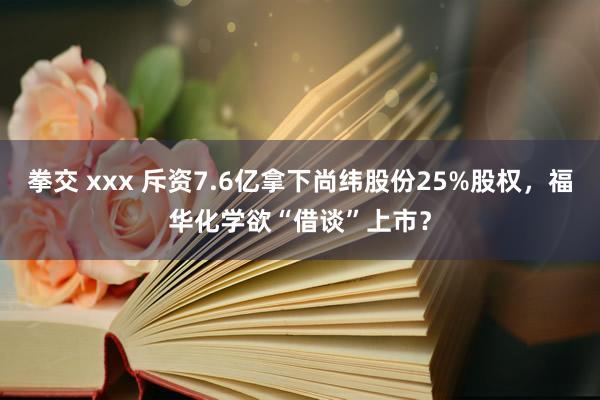 拳交 xxx 斥资7.6亿拿下尚纬股份25%股权，福华化学欲“借谈”上市？