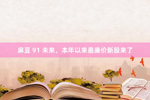 麻豆 91 未来，本年以来最廉价新股来了
