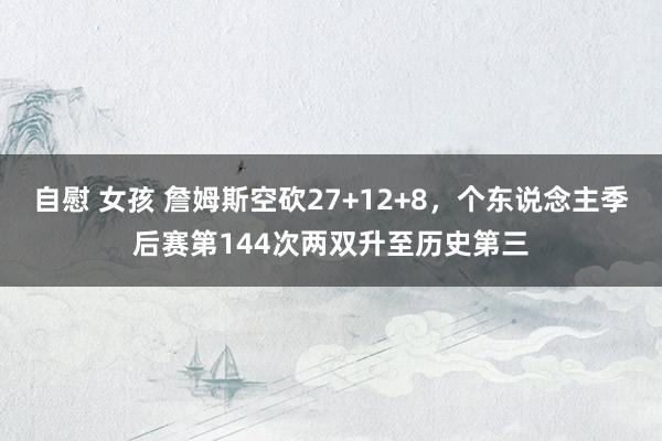 自慰 女孩 詹姆斯空砍27+12+8，个东说念主季后赛第144次两双升至历史第三
