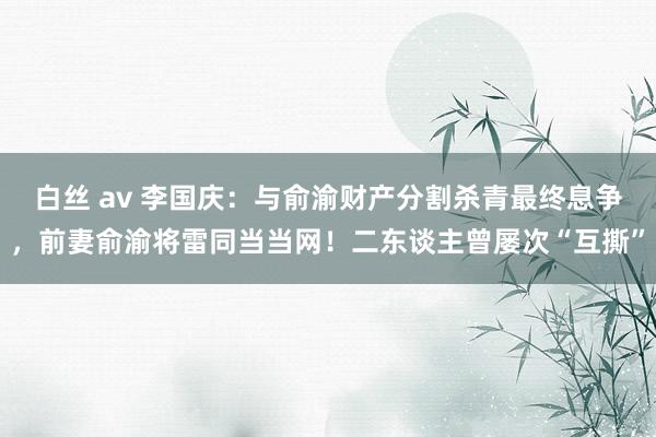 白丝 av 李国庆：与俞渝财产分割杀青最终息争，前妻俞渝将雷同当当网！二东谈主曾屡次“互撕”