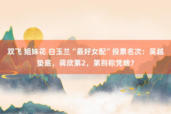 双飞 姐妹花 白玉兰“最好女配”投票名次：吴越垫底，蒋欣第2，第别称凭啥？
