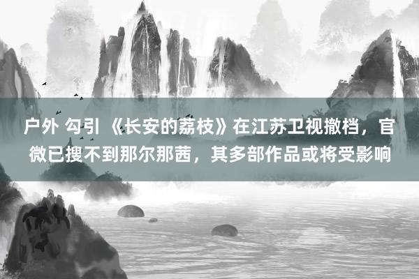 户外 勾引 《长安的荔枝》在江苏卫视撤档，官微已搜不到那尔那茜，其多部作品或将受影响